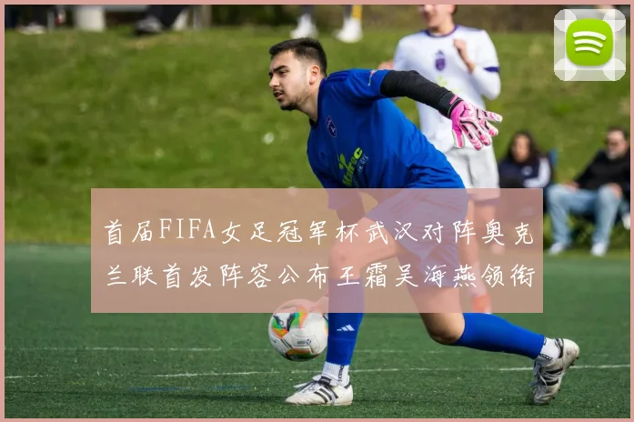 首届FIFA女足冠军杯武汉对阵奥克兰联首发阵容公布王霜吴海燕领衔出战