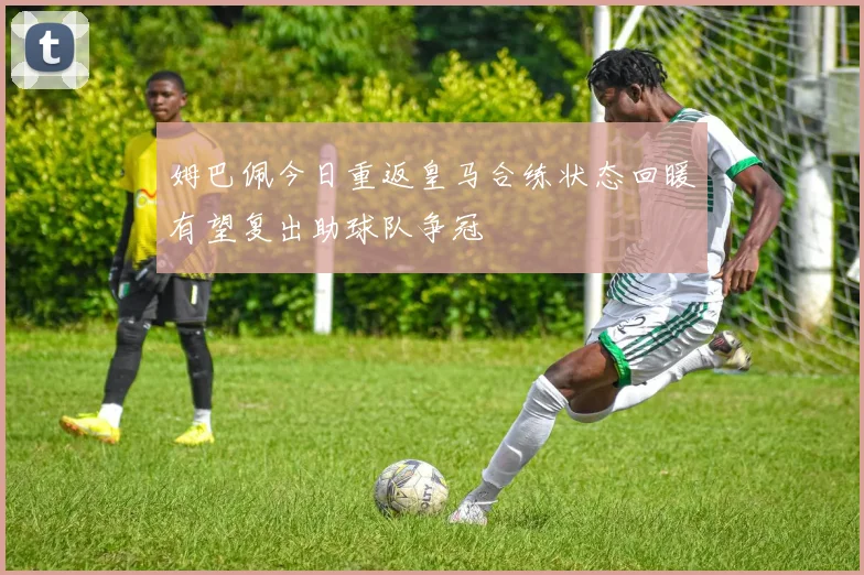 姆巴佩今日重返皇马合练状态回暖有望复出助球队争冠