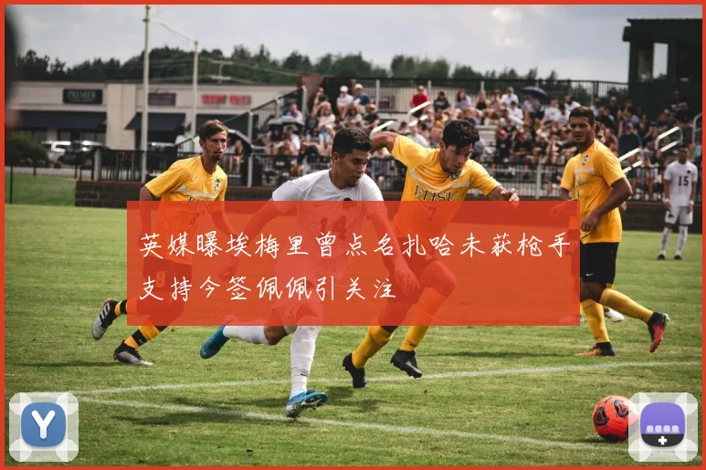 英媒曝埃梅里曾点名扎哈未获枪手支持今签佩佩引关注