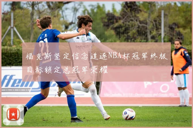 福克斯坚定信念追逐NBA杯冠军终极目标锁定总冠军荣耀