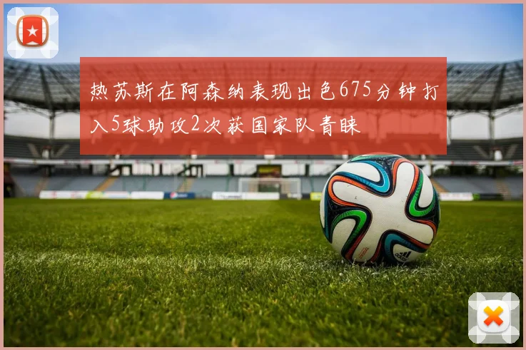 热苏斯在阿森纳表现出色675分钟打入5球助攻2次获国家队青睐