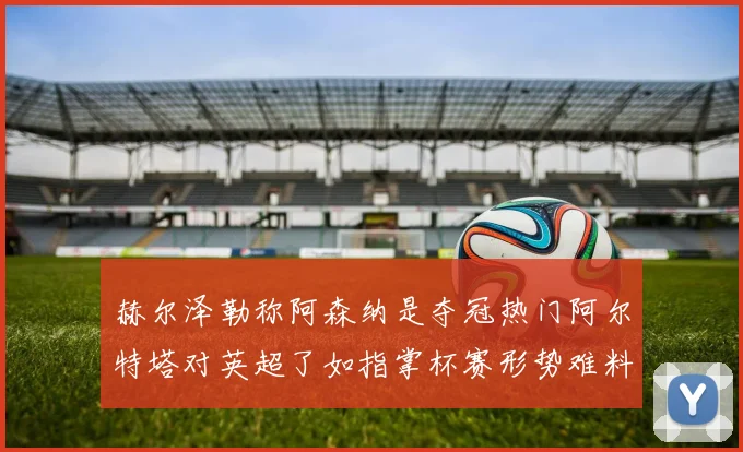 赫尔泽勒称阿森纳是夺冠热门阿尔特塔对英超了如指掌杯赛形势难料