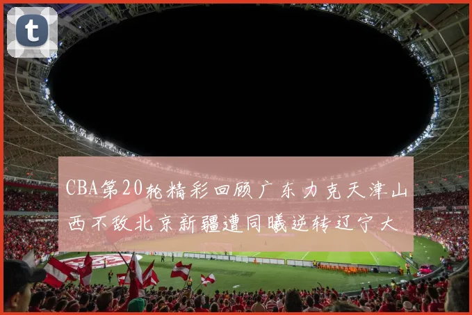 CBA第20轮精彩回顾广东力克天津山西不敌北京新疆遭同曦逆转辽宁大胜四川