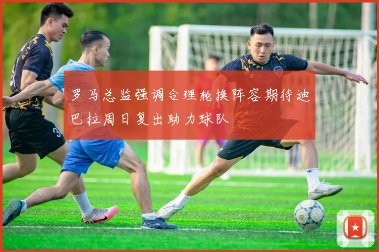 罗马总监强调合理轮换阵容期待迪巴拉周日复出助力球队