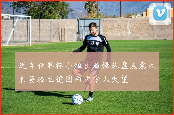 近年世界杯小组出局强队盘点意大利英格兰德国两次令人失望