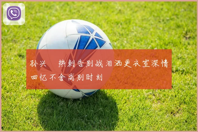 孙兴慜热刺告别战泪洒更衣室深情回忆不舍离别时刻