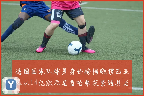 德国国家队球员身价榜揭晓穆西亚拉以14亿欧元居首哈弗茨紧随其后