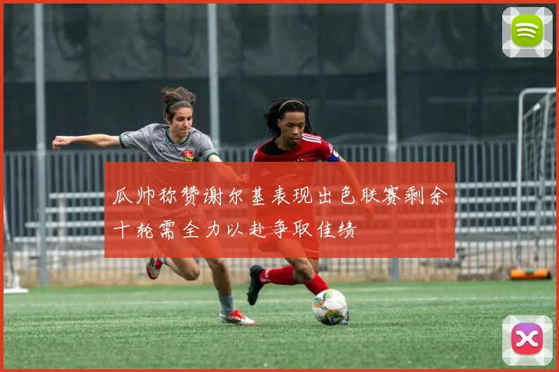 瓜帅称赞谢尔基表现出色联赛剩余十轮需全力以赴争取佳绩