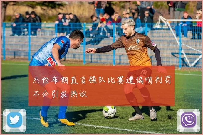 杰伦布朗直言强队比赛遭偏哨判罚不公引发热议