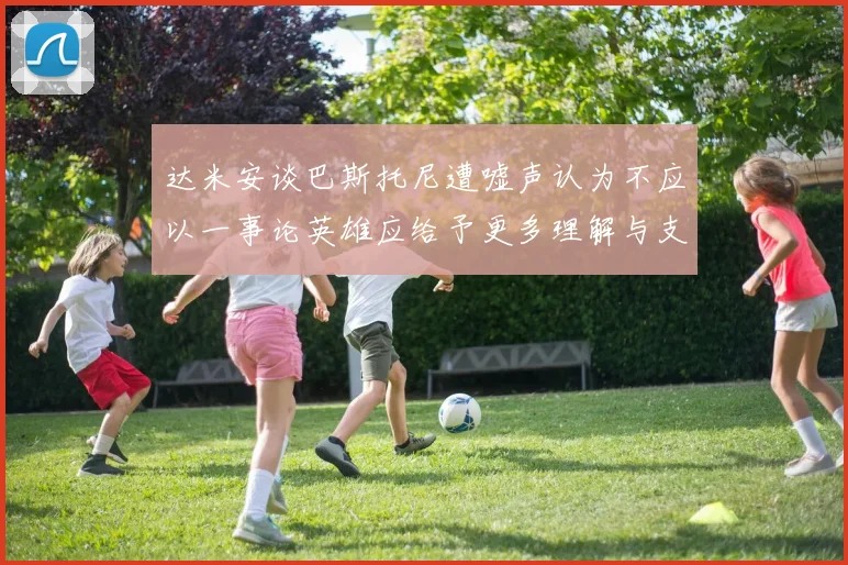 达米安谈巴斯托尼遭嘘声认为不应以一事论英雄应给予更多理解与支持