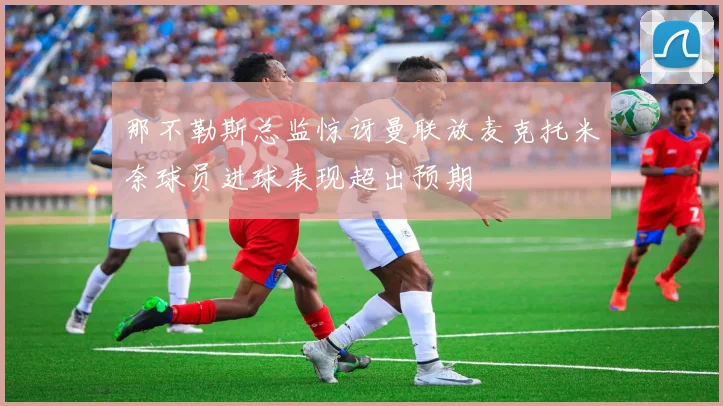 那不勒斯总监惊讶曼联放麦克托米奈球员进球表现超出预期
