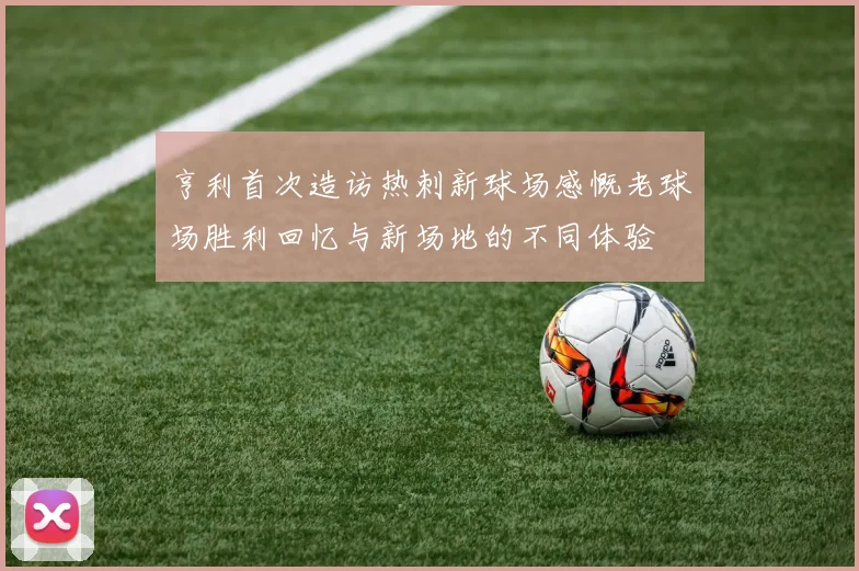 亨利首次造访热刺新球场感慨老球场胜利回忆与新场地的不同体验
