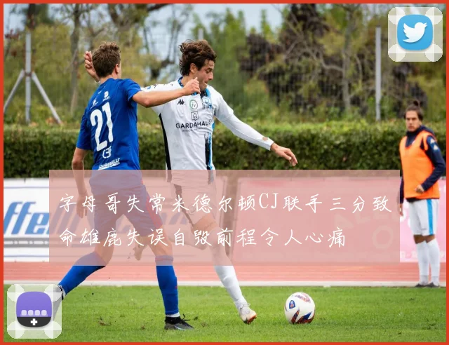 字母哥失常米德尔顿CJ联手三分致命雄鹿失误自毁前程令人心痛