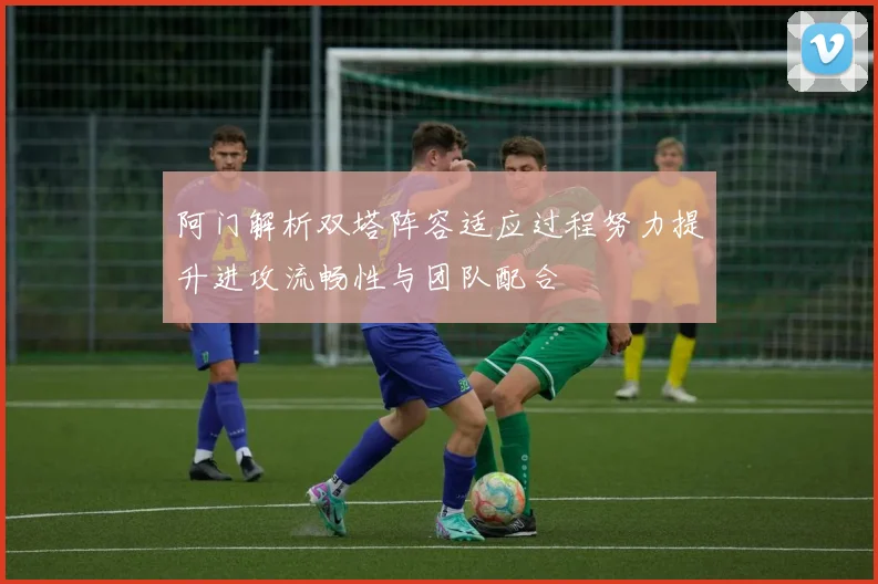阿门解析双塔阵容适应过程努力提升进攻流畅性与团队配合