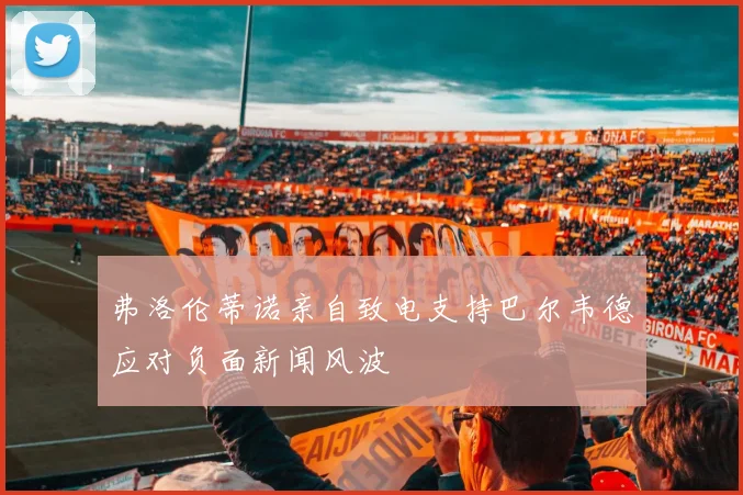 弗洛伦蒂诺亲自致电支持巴尔韦德应对负面新闻风波