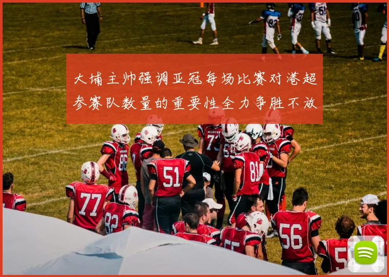 大埔主帅强调亚冠每场比赛对港超参赛队数量的重要性全力争胜不放松