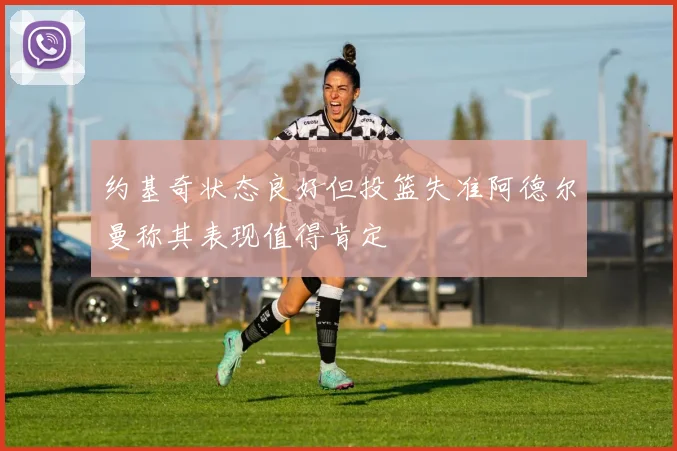 约基奇状态良好但投篮失准阿德尔曼称其表现值得肯定