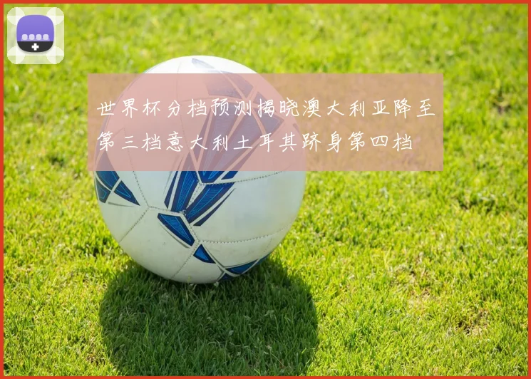 世界杯分档预测揭晓澳大利亚降至第三档意大利土耳其跻身第四档