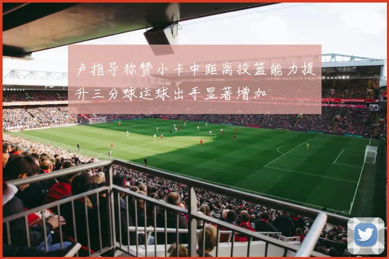 卢指导称赞小卡中距离投篮能力提升三分球运球出手显著增加