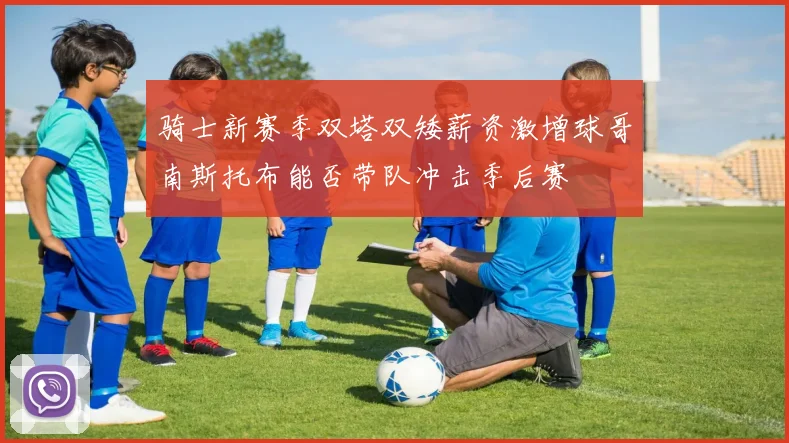 骑士新赛季双塔双矮薪资激增球哥南斯托布能否带队冲击季后赛