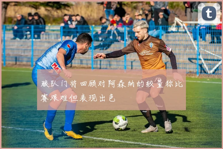 狼队门将回顾对阿森纳的较量称比赛艰难但表现出色
