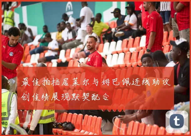 最佳拍档居莱尔与姆巴佩连线助攻创佳绩展现默契配合