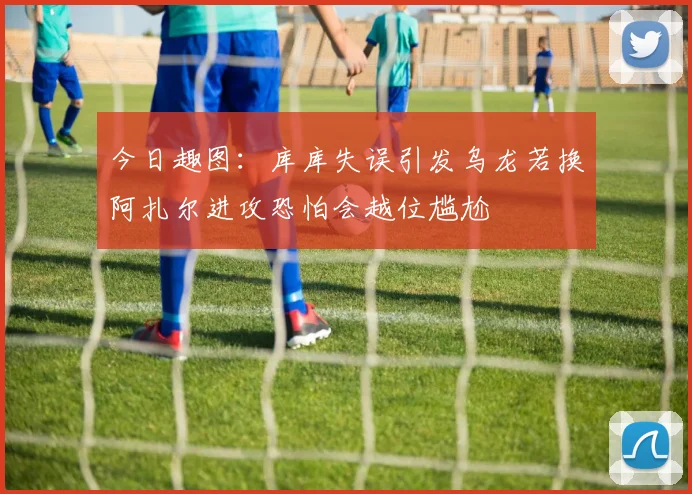 今日趣图：库库失误引发乌龙若换阿扎尔进攻恐怕会越位尴尬