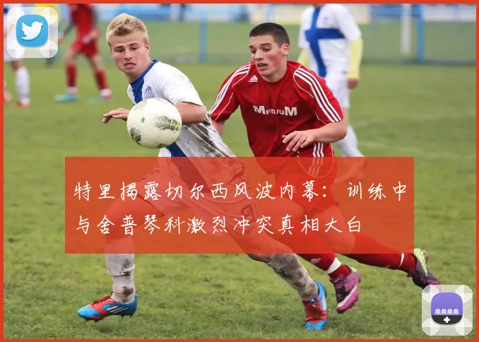 特里揭露切尔西风波内幕：训练中与舍普琴科激烈冲突真相大白