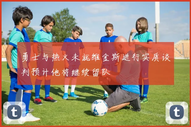 勇士与热火未就维金斯进行实质谈判预计他将继续留队
