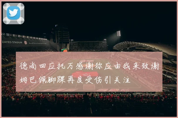 德尚回应托万感谢称应由我来致谢姆巴佩脚踝再度受伤引关注