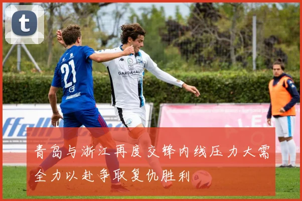 青岛与浙江再度交锋内线压力大需全力以赴争取复仇胜利