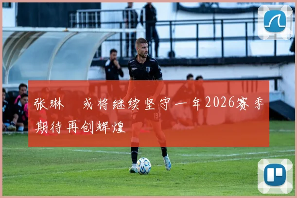张琳芃或将继续坚守一年2026赛季期待再创辉煌