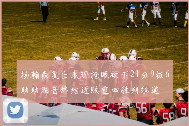 杨瀚森复出表现抢眼砍下21分9板6助助混音终结连败重回胜利轨道
