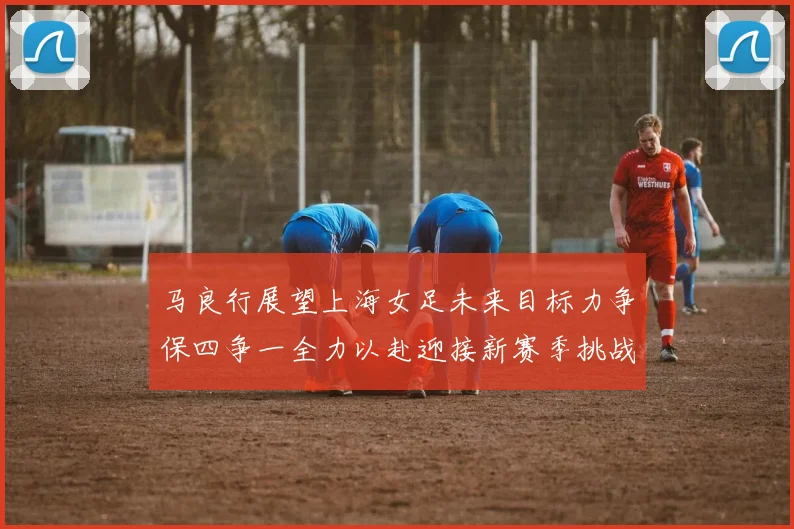 马良行展望上海女足未来目标力争保四争一全力以赴迎接新赛季挑战