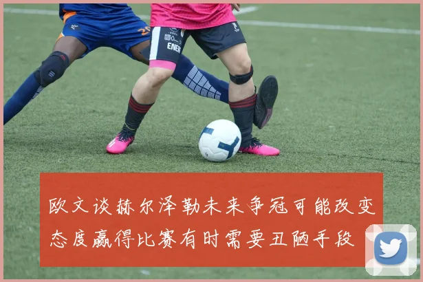欧文谈赫尔泽勒未来争冠可能改变态度赢得比赛有时需要丑陋手段