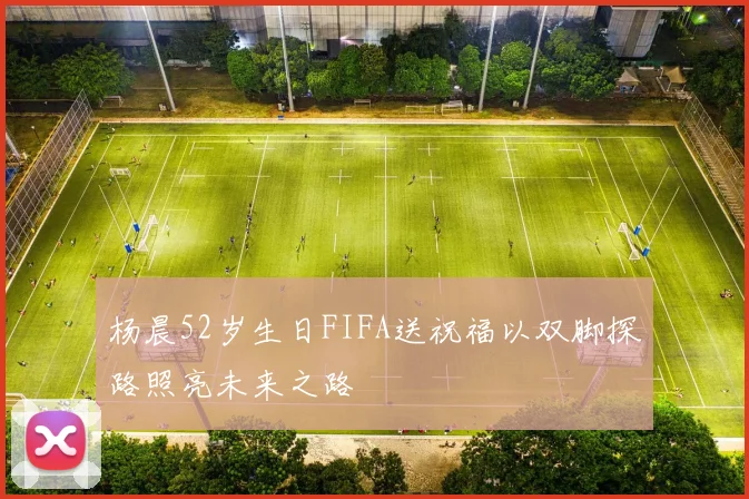 杨晨52岁生日FIFA送祝福以双脚探路照亮未来之路