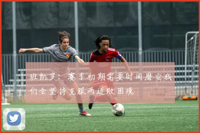 班凯罗：赛季初期需要时间磨合我们会坚持克服两连败困境