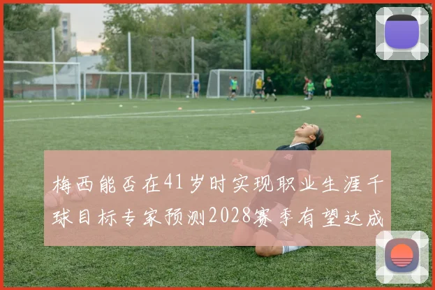 梅西能否在41岁时实现职业生涯千球目标专家预测2028赛季有望达成