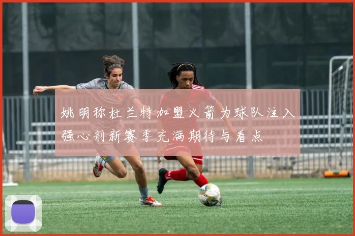 姚明称杜兰特加盟火箭为球队注入强心剂新赛季充满期待与看点