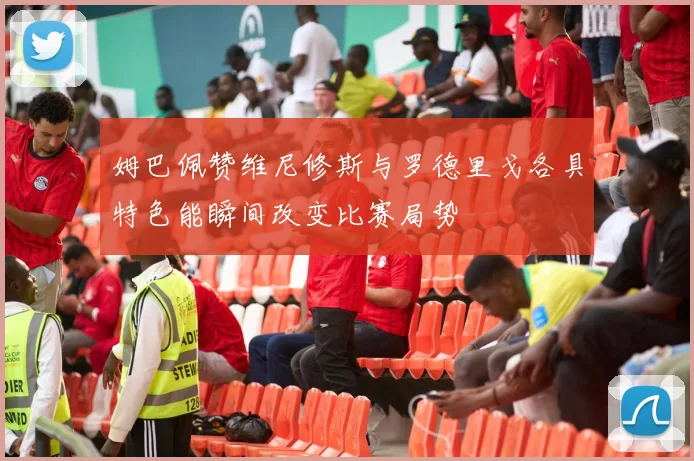 姆巴佩赞维尼修斯与罗德里戈各具特色能瞬间改变比赛局势