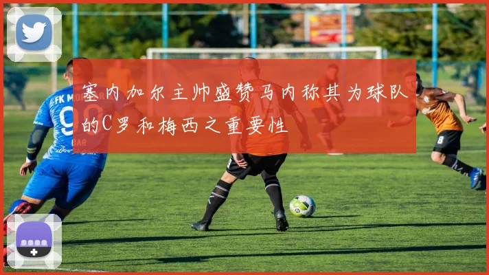 塞内加尔主帅盛赞马内称其为球队的C罗和梅西之重要性