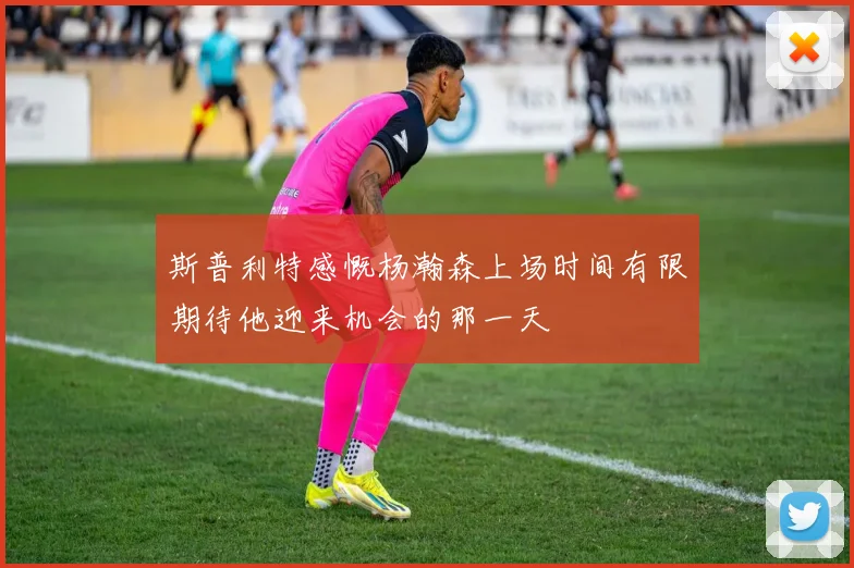 斯普利特感慨杨瀚森上场时间有限期待他迎来机会的那一天