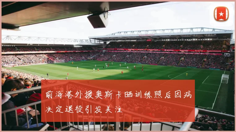 前海港外援奥斯卡晒训练照后因病决定退役引发关注