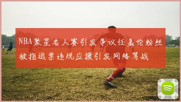 NBA聚星名人赛引发争议任嘉伦粉丝被指逃票违规应援引发网络骂战