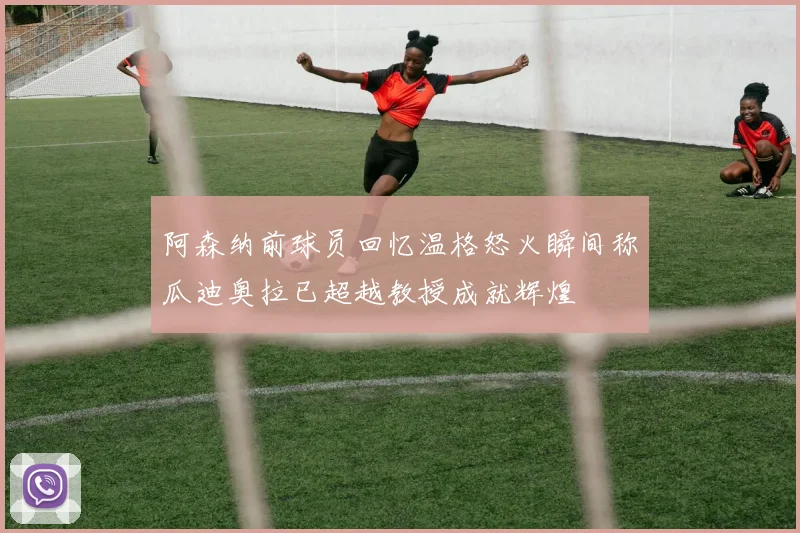 阿森纳前球员回忆温格怒火瞬间称瓜迪奥拉已超越教授成就辉煌