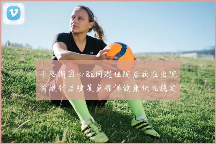 卡洛斯因心脏问题住院后获准出院将进行后续复查确保健康状况稳定