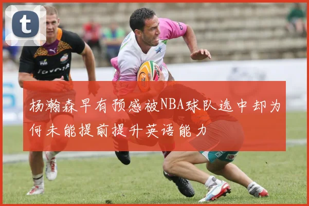 杨瀚森早有预感被NBA球队选中却为何未能提前提升英语能力