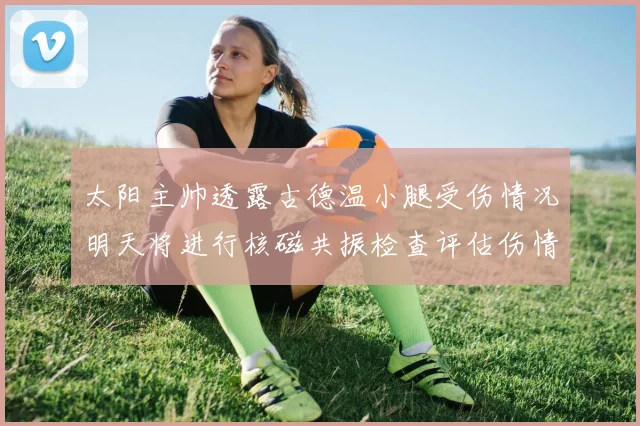太阳主帅透露古德温小腿受伤情况明天将进行核磁共振检查评估伤情