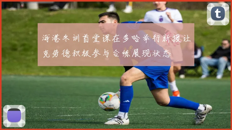 海港冬训首堂课在多哈举行新援让克劳德积极参与合练展现状态